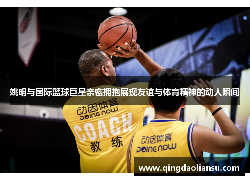 姚明与国际篮球巨星亲密拥抱展现友谊与体育精神的动人瞬间