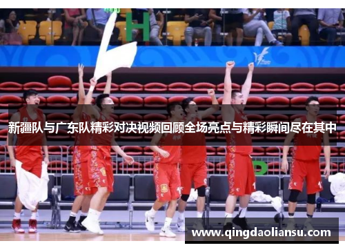 新疆队与广东队精彩对决视频回顾全场亮点与精彩瞬间尽在其中